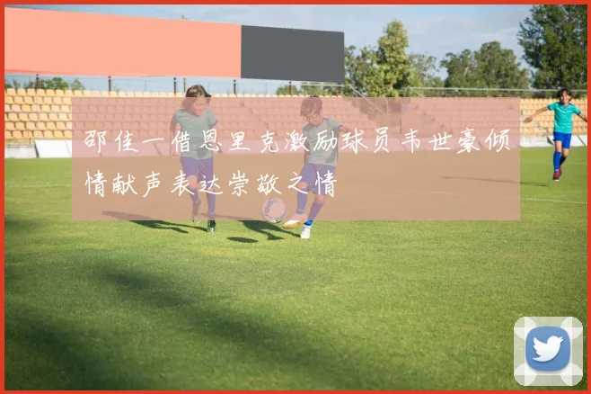 邵佳一借恩里克激励球员韦世豪倾情献声表达崇敬之情
