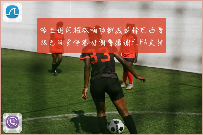哈兰德闪耀双响助挪威逆转巴西晋级巴洛贡停赛特朗普感谢FIFA支持