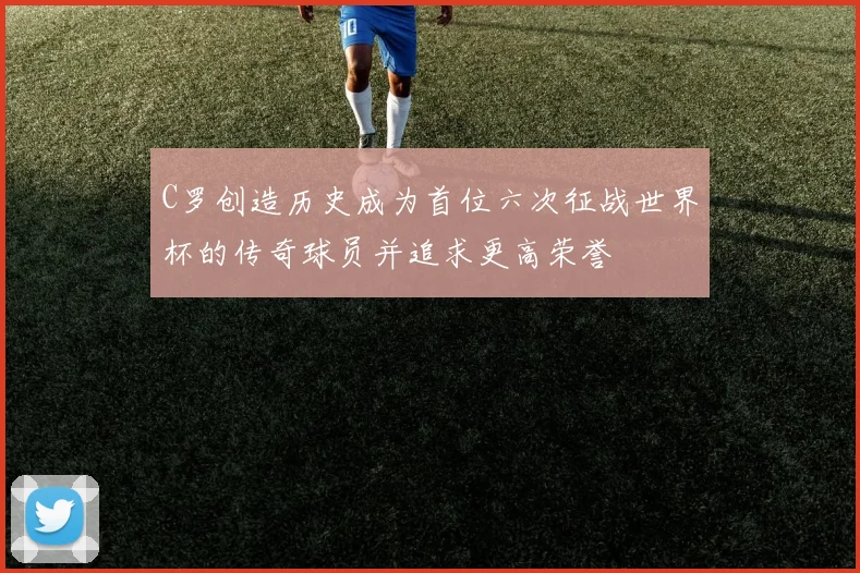 C罗创造历史成为首位六次征战世界杯的传奇球员并追求更高荣誉