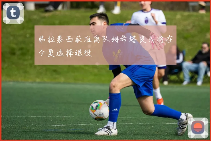 弗拉泰西获准离队姆希塔良或将在今夏选择退役