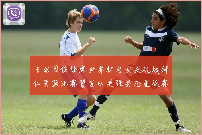 卡尔因伤缺席世界杯与女友观战拜仁男篮比赛誓言以更强姿态重返赛场