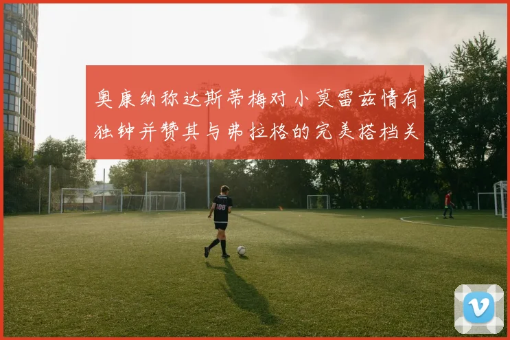 奥康纳称达斯蒂梅对小莫雷兹情有独钟并赞其与弗拉格的完美搭档关系