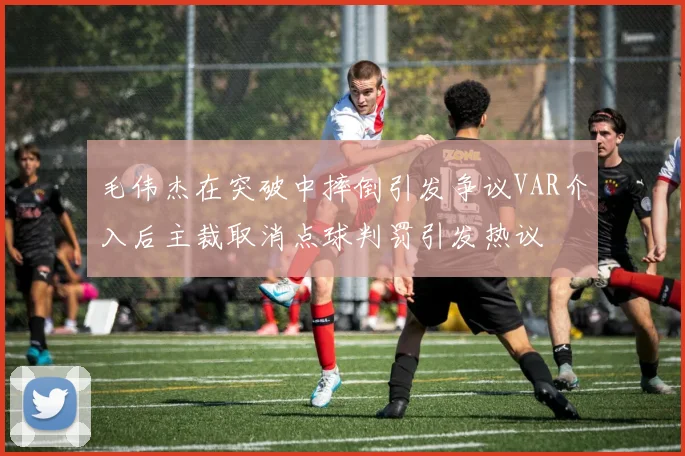 毛伟杰在突破中摔倒引发争议VAR介入后主裁取消点球判罚引发热议