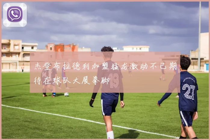 杰登布拉德利加盟猛龙激动不已期待在球队大展拳脚
