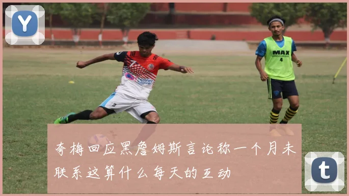 夸梅回应黑詹姆斯言论称一个月未联系这算什么每天的互动
