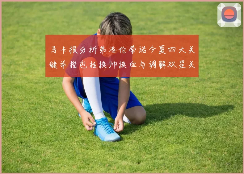 马卡报分析弗洛伦蒂诺今夏四大关键举措包括换帅换血与调解双星关系