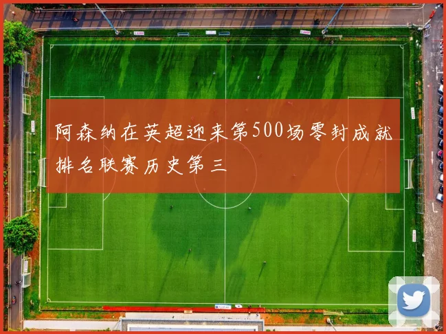 阿森纳在英超迎来第500场零封成就排名联赛历史第三