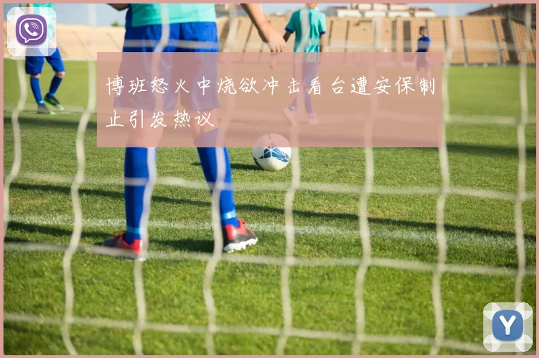 博班怒火中烧欲冲击看台遭安保制止引发热议