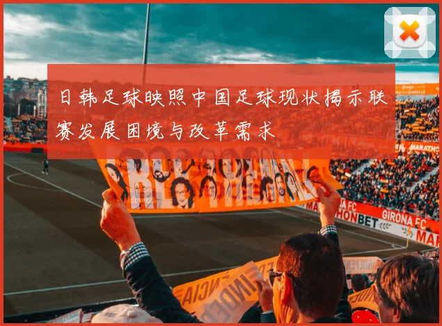 日韩足球映照中国足球现状揭示联赛发展困境与改革需求
