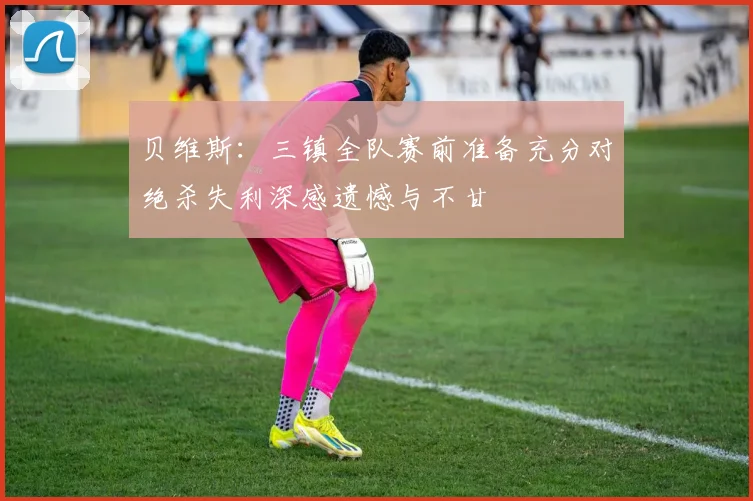 贝维斯：三镇全队赛前准备充分对绝杀失利深感遗憾与不甘