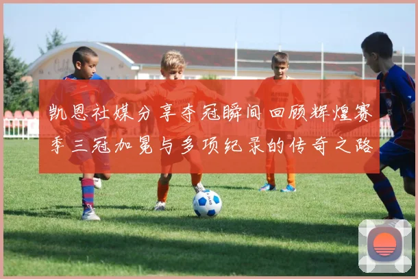 凯恩社媒分享夺冠瞬间回顾辉煌赛季三冠加冕与多项纪录的传奇之路