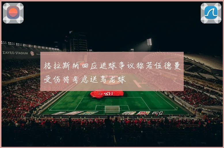 格拉斯纳回应进球争议称若伍德曼受伤将考虑送乌龙球
