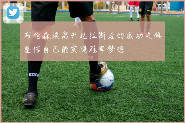 布伦森谈离开达拉斯后的成功之路坚信自己能实现冠军梦想