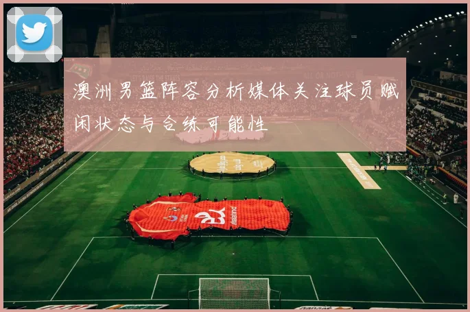 澳洲男篮阵容分析媒体关注球员赋闲状态与合练可能性