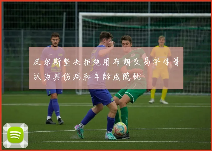 皮尔斯坚决拒绝用布朗交易字母哥认为其伤病和年龄成隐忧