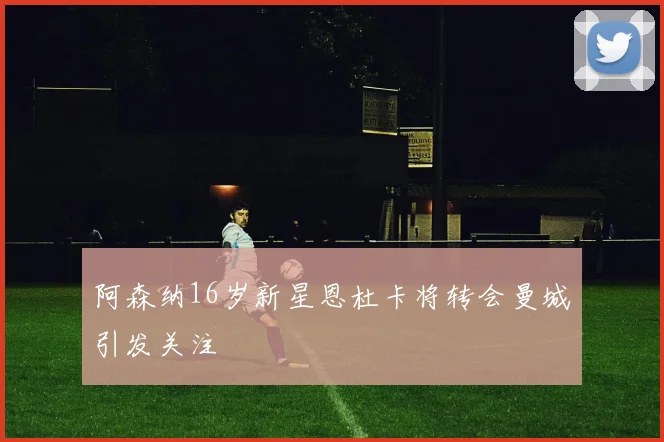 阿森纳16岁新星恩杜卡将转会曼城引发关注