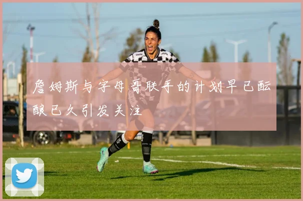 詹姆斯与字母哥联手的计划早已酝酿已久引发关注