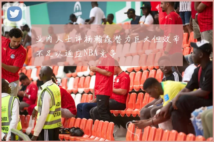 业内人士评杨瀚森潜力巨大但效率不足以适应NBA竞争