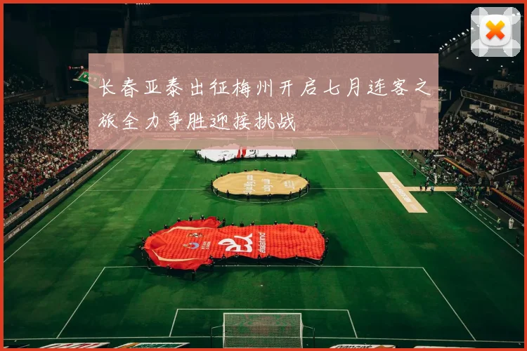 长春亚泰出征梅州开启七月连客之旅全力争胜迎接挑战