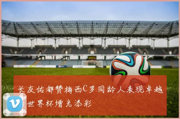 长友佑都赞梅西C罗同龄人表现卓越为世界杯增光添彩