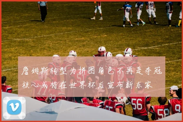 詹姆斯转型为拼图角色不再是夺冠核心或将在世界杯后宣布新东家